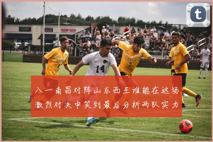 八一南昌对阵山东西王谁能在这场激烈对决中笑到最后分析两队实力与战术布局