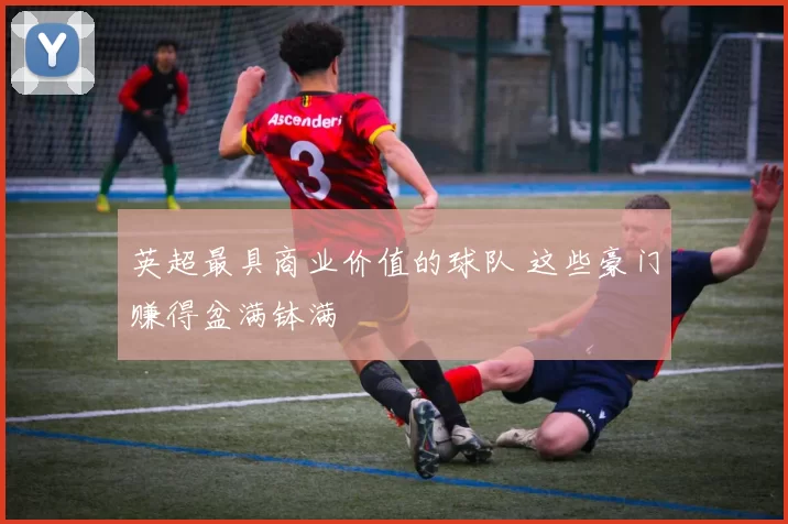 英超最具商业价值的球队 这些豪门赚得盆满钵满