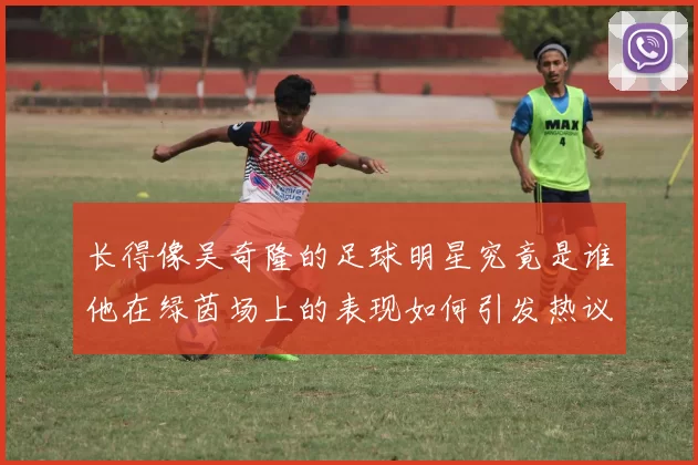 长得像吴奇隆的足球明星究竟是谁他在绿茵场上的表现如何引发热议