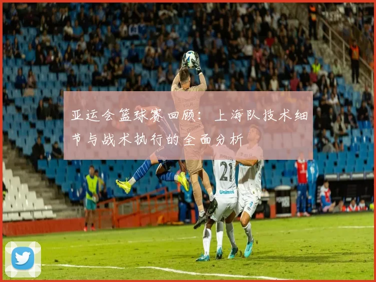 亚运会篮球赛回顾：上海队技术细节与战术执行的全面分析