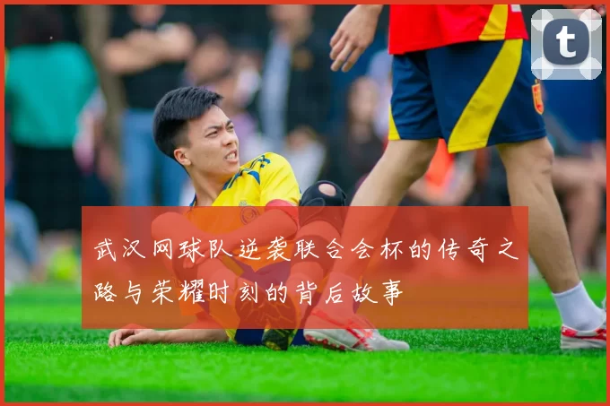 武汉网球队逆袭联合会杯的传奇之路与荣耀时刻的背后故事