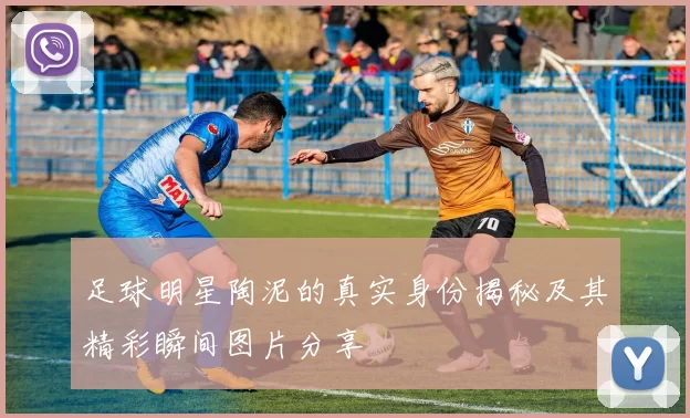 足球明星陶泥的真实身份揭秘及其精彩瞬间图片分享