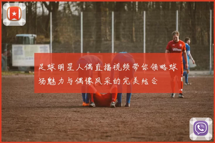 足球明星人偶直播视频带你领略球场魅力与偶像风采的完美结合