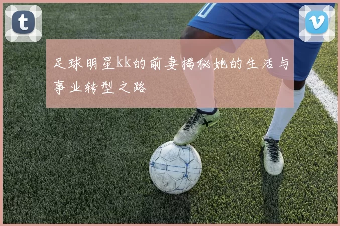 足球明星kk的前妻揭秘她的生活与事业转型之路