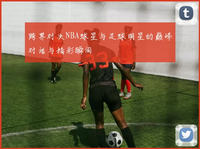 跨界对决NBA球星与足球明星的巅峰对话与精彩瞬间