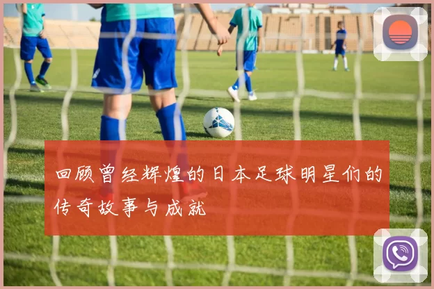 回顾曾经辉煌的日本足球明星们的传奇故事与成就