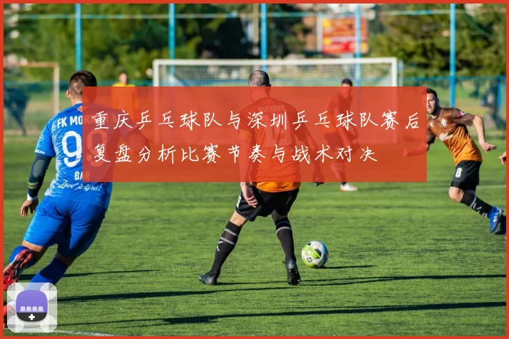 重庆乒乓球队与深圳乒乓球队赛后复盘分析比赛节奏与战术对决