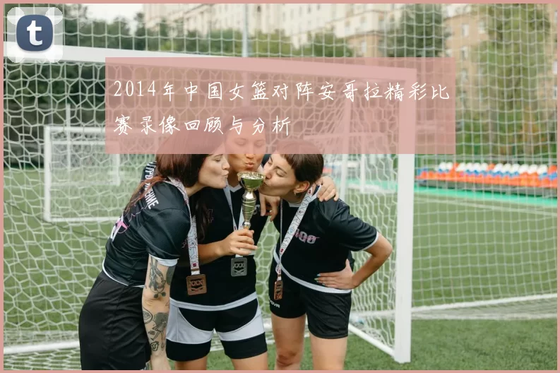 2014年中国女篮对阵安哥拉精彩比赛录像回顾与分析