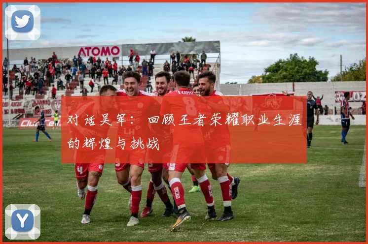 对话吴军：回顾王者荣耀职业生涯的辉煌与挑战