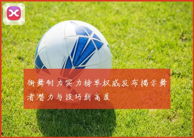 街舞耐力实力榜单权威发布揭示舞者潜力与技巧新高度