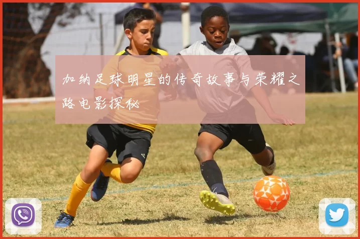 加纳足球明星的传奇故事与荣耀之路电影探秘