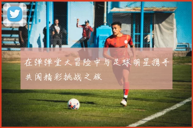 在弹弹堂大冒险中与足球明星携手共闯精彩挑战之旅