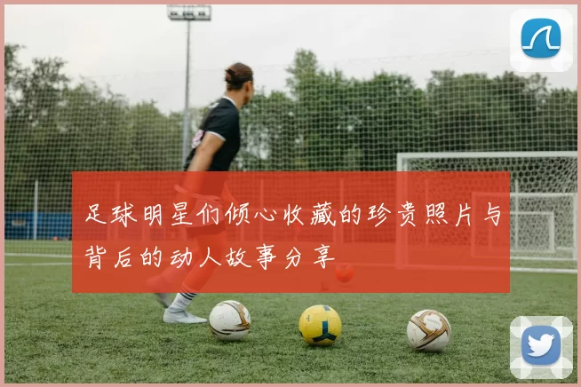 足球明星们倾心收藏的珍贵照片与背后的动人故事分享