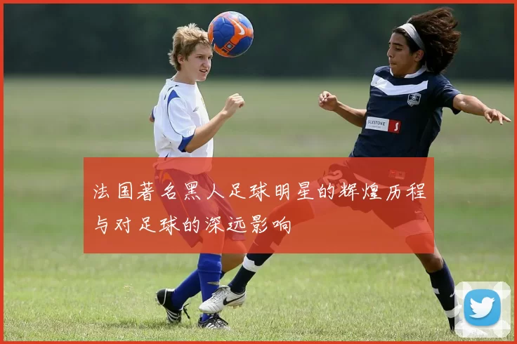 法国著名黑人足球明星的辉煌历程与对足球的深远影响