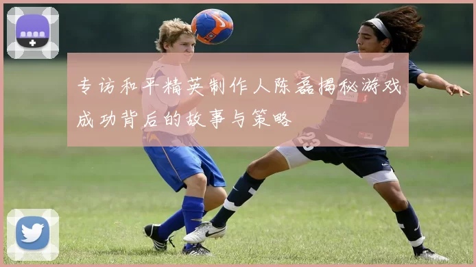 专访和平精英制作人陈磊揭秘游戏成功背后的故事与策略