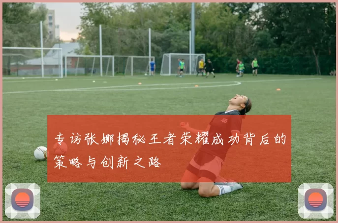 专访张娜揭秘王者荣耀成功背后的策略与创新之路