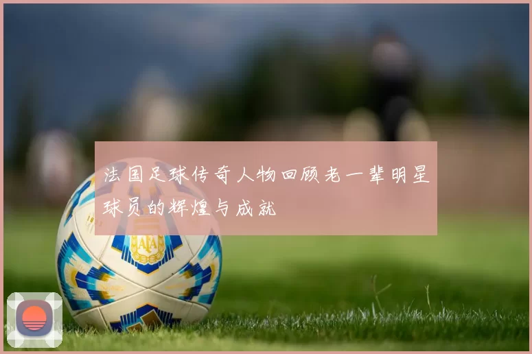 法国足球传奇人物回顾老一辈明星球员的辉煌与成就
