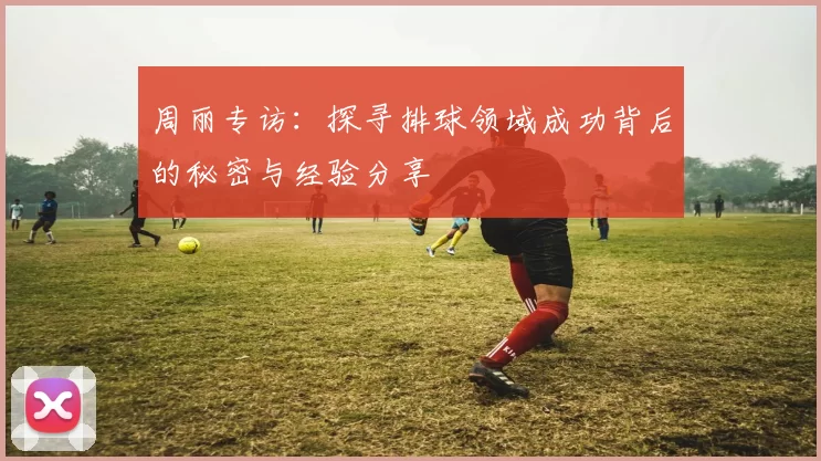周丽专访：探寻排球领域成功背后的秘密与经验分享