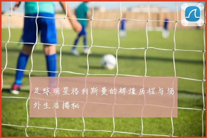 足球明星格利斯曼的辉煌历程与场外生活揭秘
