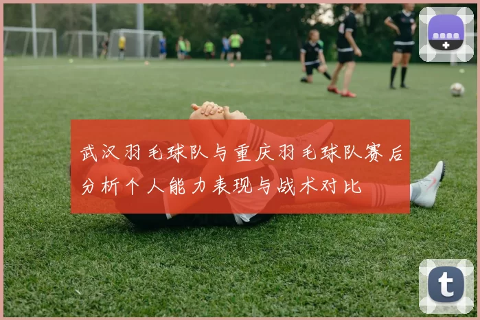武汉羽毛球队与重庆羽毛球队赛后分析个人能力表现与战术对比
