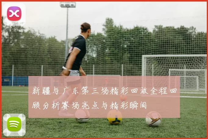 新疆与广东第三场精彩回放全程回顾分析赛场亮点与精彩瞬间