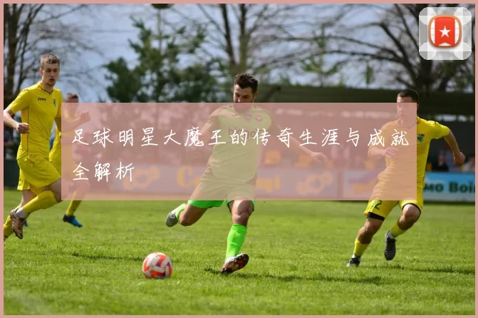 足球明星大魔王的传奇生涯与成就全解析