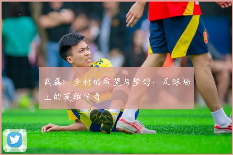 武磊：全村的希望与梦想，足球场上的英雄传奇