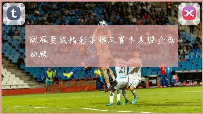 欧冠曼城精彩集锦及赛季表现全面回顾