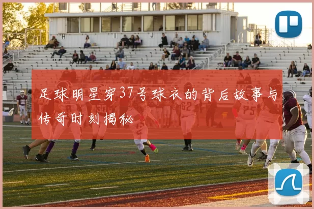 足球明星穿37号球衣的背后故事与传奇时刻揭秘