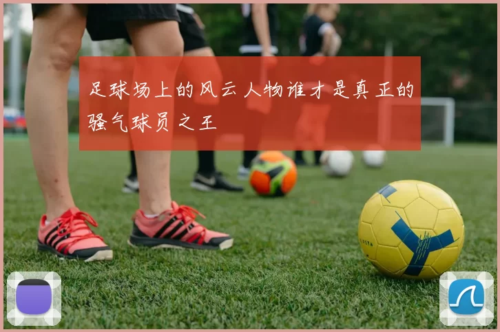 足球场上的风云人物谁才是真正的骚气球员之王