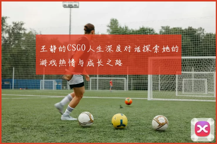王静的CSGO人生深度对话探索她的游戏热情与成长之路