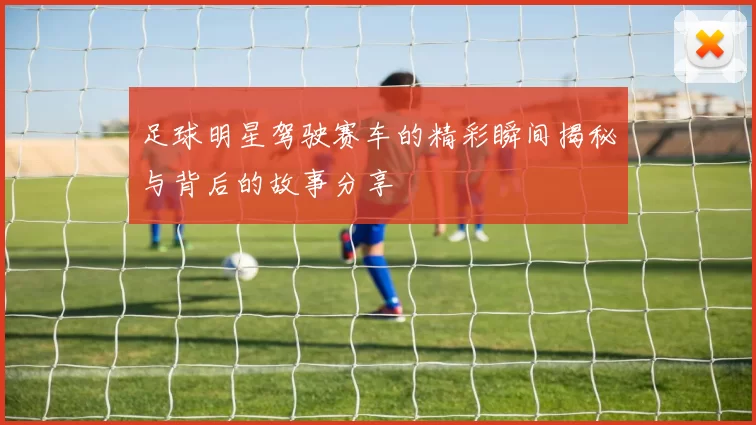 足球明星驾驶赛车的精彩瞬间揭秘与背后的故事分享