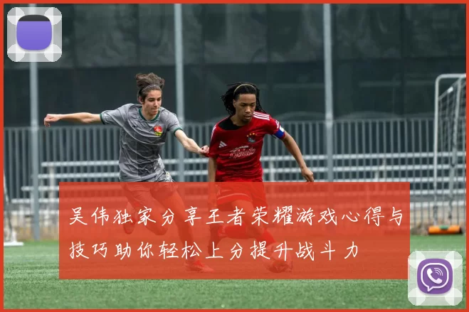 吴伟独家分享王者荣耀游戏心得与技巧助你轻松上分提升战斗力