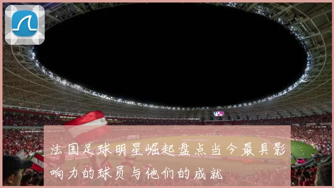 法国足球明星崛起盘点当今最具影响力的球员与他们的成就