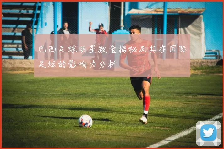 巴西足球明星数量揭秘及其在国际足坛的影响力分析