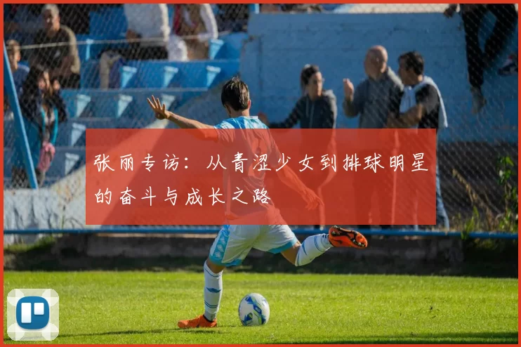 张丽专访：从青涩少女到排球明星的奋斗与成长之路