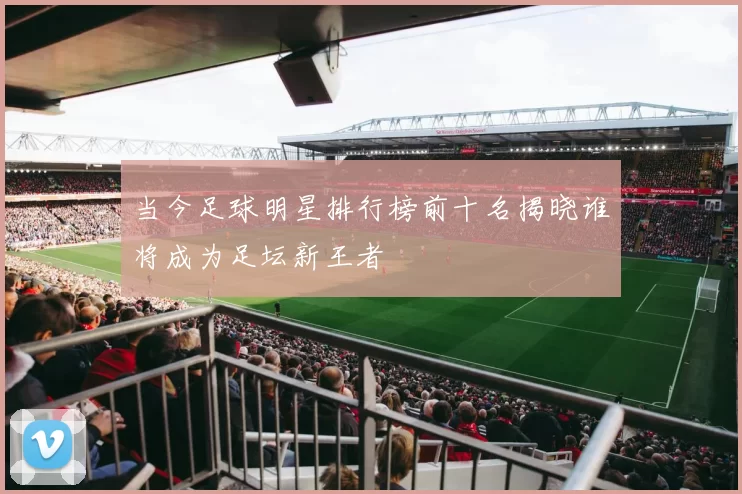 当今足球明星排行榜前十名揭晓谁将成为足坛新王者