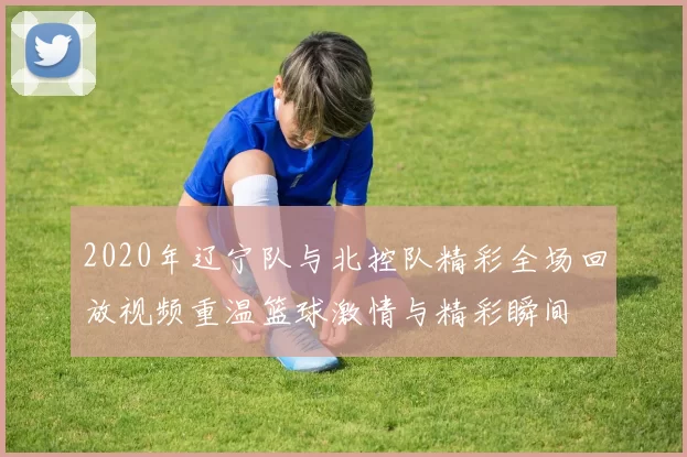 2020年辽宁队与北控队精彩全场回放视频重温篮球激情与精彩瞬间