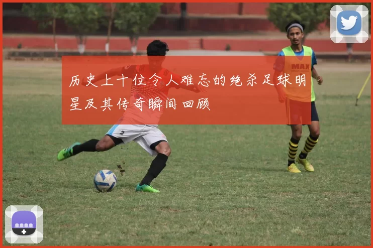 历史上十位令人难忘的绝杀足球明星及其传奇瞬间回顾