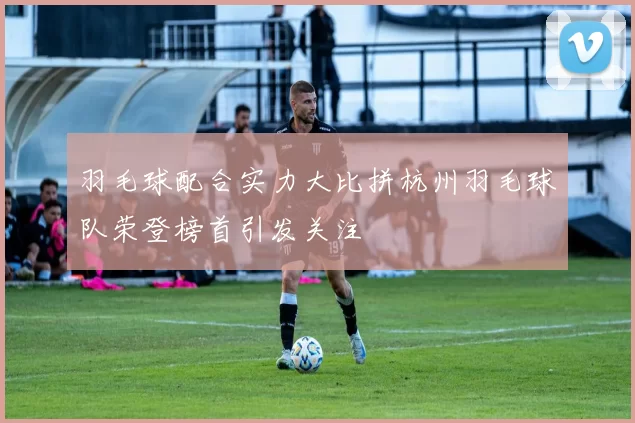 羽毛球配合实力大比拼杭州羽毛球队荣登榜首引发关注
