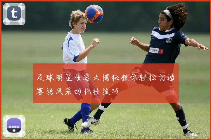 足球明星妆容大揭秘教你轻松打造赛场风采的化妆技巧