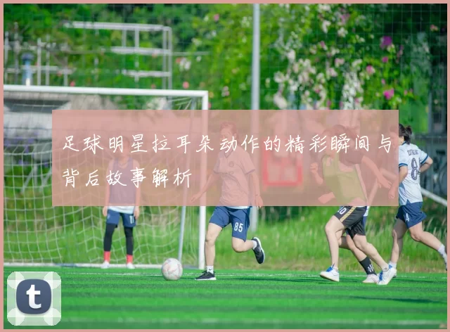 足球明星拉耳朵动作的精彩瞬间与背后故事解析