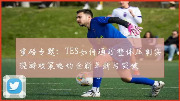 重磅专题：TES如何通过整体压制实现游戏策略的全新革新与突破