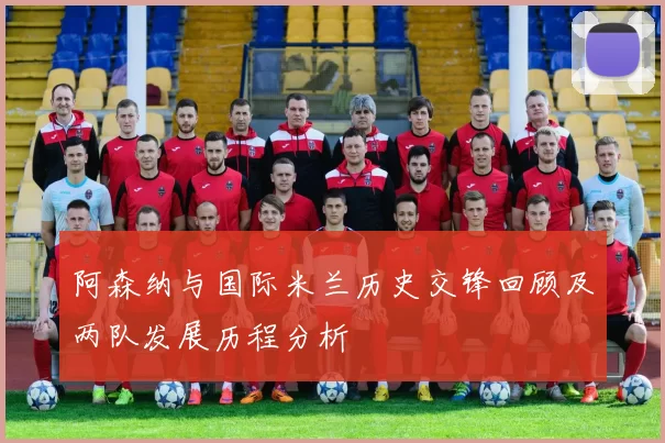 阿森纳与国际米兰历史交锋回顾及两队发展历程分析