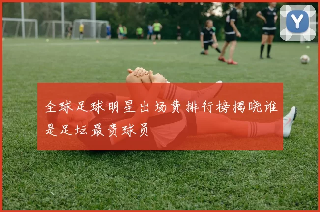 全球足球明星出场费排行榜揭晓谁是足坛最贵球员