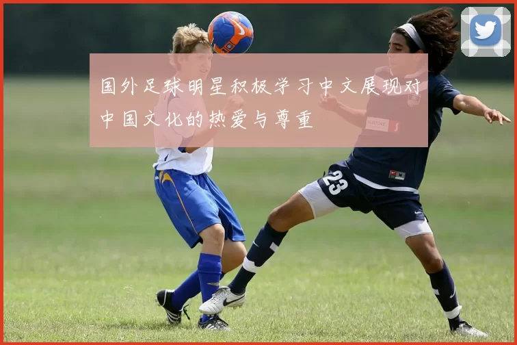国外足球明星积极学习中文展现对中国文化的热爱与尊重