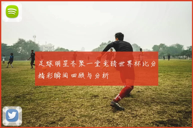 足球明星齐聚一堂竞猜世界杯比分精彩瞬间回顾与分析