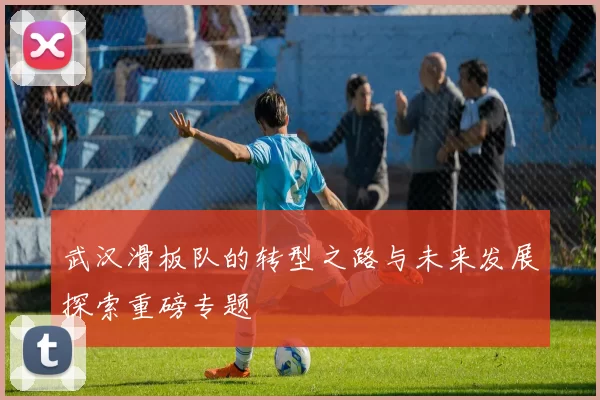 武汉滑板队的转型之路与未来发展探索重磅专题