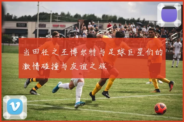 当田径之王博尔特与足球巨星们的激情碰撞与友谊之旅