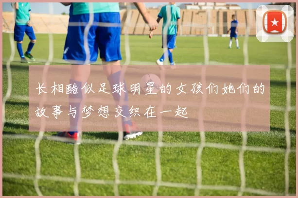 长相酷似足球明星的女孩们她们的故事与梦想交织在一起